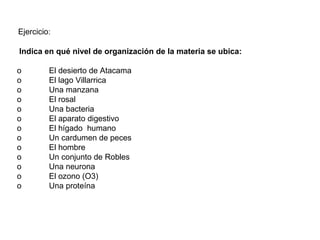 Indica en qué nivel de organización de la materia se ubica:
o El desierto de Atacama
o El lago Villarrica
o Una manzana
o El rosal
o Una bacteria
o El aparato digestivo
o El hígado humano
o Un cardumen de peces
o El hombre
o Un conjunto de Robles
o Una neurona
o El ozono (O3)
o Una proteína
Ejercicio:
 