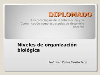 DIPLOMADO Las tecnologías de la Información y la Comunicación como estrategias de desarrollo docente Niveles de organización biológica Prof. Juan Carlos Carrillo Pérez 