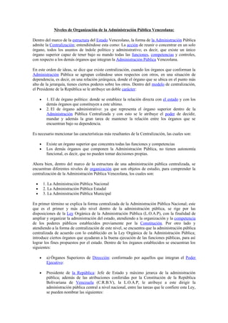 Niveles de Organización de la Administración Pública Venezolana:

Dentro del marco de la estructura del Estado Venezolano, la forma de la Administración Pública
admite la Centralización; entendiéndose esta como: La acción de reunir o concentrar en un solo
órgano, todos los asuntos de índole político y administrativo; es decir, que existe un único
órgano superior capaz de tener bajo su mando todas las funciones, competencias y controles,
con respecto a los demás órganos que integran la Administración Pública Venezolana.

En este orden de ideas, se dice que existe centralización, cuando los órganos que conforman la
Administración Pública se agrupan colándose unos respectos con otros, en una situación de
dependencia, es decir, en una relación jerárquica, donde el órgano que se ubica en el punto más
alto de la jerarquía, tienes ciertos poderes sobre los otros. Dentro del modelo de centralización,
el Presidente de la República se le atribuye un doble carácter:

      •    1. El de órgano político: donde se establece la relación directa con el estado y con los
           demás órganos que constituyen a este ultimo.
      •    2. El de órgano administrativo: ya que representa el órgano superior dentro de la
           Administración Pública Centralizada y con esto se le atribuye el poder de decidir,
           mandar y además la gran tarea de mantener la relación entre los órganos que se
           encuentran bajo su dependencia.

Es necesario mencionar las características más resaltantes de la Centralización, las cuales son:

      •    Existe un órgano superior que concentra todas las funciones y competencias
      •    Los demás órganos que componen la Administración Pública, no tienen autonomía
           funcional, es decir, que no pueden tomar decisiones propias.

Ahora bien, dentro del marco de la estructura de una administración pública centralizada, se
encuentran diferentes niveles de organización que son objetos de estudio, para comprender la
centralización de la Administración Pública Venezolana, los cuales son:

  •       1. La Administración Pública Nacional
  •       2. La Administración Pública Estadal
  •       3. La Administración Pública Municipal

En primer término se explica la forma centralizada de la Administración Pública Nacional; este
que es el primer y más alto nivel dentro de la administración pública, se rige por las
disposiciones de la Ley Orgánica de la Administración Pública (L.O.A.P), con la finalidad de
ampliar y organizar la administración del estado, atendiendo a la organización y la competencia
de los poderes públicos establecidos previamente por la Constitución. Por otro lado y
atendiendo a la forma de centralización de este nivel, se encuentra que la administración pública
centralizada de acuerdo con lo establecido en la Ley Orgánica de la Administración Pública;
introduce ciertos órganos que ayudaran a la buena ejecución de las funciones públicas, para así
lograr los fines propuestos por el estado. Dentro de los órganos establecidos se encuentran los
siguientes:

      •    a) Órganos Superiores de Dirección: conformado por aquellos que integran el Poder
           Ejecutivo:

      •    Presidente de la República: Jefe de Estado y máximo jerarca de la administración
           pública; además de las atribuciones conferidas por la Constitución de la República
           Bolivariana de Venezuela (C.R.B.V), la L.O.A.P, le atribuye a este dirigir la
           administración pública central a nivel nacional, entre las tareas que le confiere esta Ley,
           se pueden nombrar las siguientes:
 