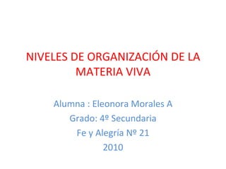 NIVELES DE ORGANIZACIÓN DE LA MATERIA VIVA Alumna : Eleonora Morales A Grado: 4º Secundaria Fe y Alegría Nº 21 2010 