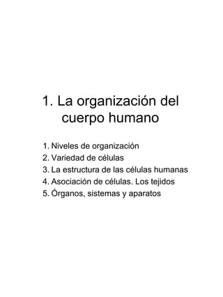 1. La organización del
cuerpo humano
1. Niveles de organización
2. Variedad de células
3. La estructura de las células humanas
4. Asociación de células. Los tejidos
5. Órganos, sistemas y aparatos
 