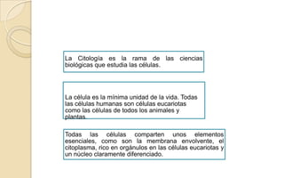 La Citología es la rama de las ciencias
biológicas que estudia las células.

La célula es la mínima unidad de la vida. Todas
las células humanas son células eucariotas
como las células de todos los animales y
plantas.
Todas las células comparten unos elementos
esenciales, como son la membrana envolvente, el
citoplasma, rico en orgánulos en las células eucariotas y
un núcleo claramente diferenciado.

 