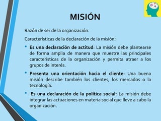 MISIÓN
Razón de ser de la organización.
Características de la declaración de la misión:
• Es una declaración de actitud: La misión debe plantearse
de forma amplia de manera que muestre las principales
características de la organización y permita atraer a los
grupos de interés.
• Presenta una orientación hacia el cliente: Una buena
misión describe también los clientes, los mercados o la
tecnología.
• Es una declaración de la política social: La misión debe
integrar las actuaciones en materia social que lleve a cabo la
organización.
 