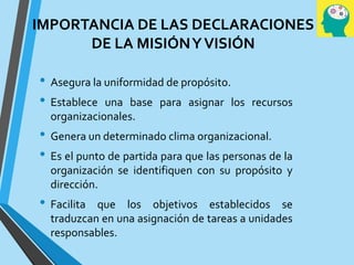 IMPORTANCIA DE LAS DECLARACIONES
DE LA MISIÓNYVISIÓN
• Asegura la uniformidad de propósito.
• Establece una base para asignar los recursos
organizacionales.
• Genera un determinado clima organizacional.
• Es el punto de partida para que las personas de la
organización se identifiquen con su propósito y
dirección.
• Facilita que los objetivos establecidos se
traduzcan en una asignación de tareas a unidades
responsables.
 