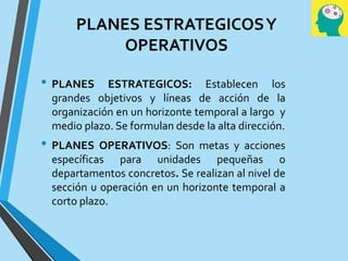 PLANES ESTRATEGICOSY
OPERATIVOS
• PLANES ESTRATEGICOS: Establecen los
grandes objetivos y líneas de acción de la
organización en un horizonte temporal a largo y
medio plazo. Se formulan desde la alta dirección.
• PLANES OPERATIVOS: Son metas y acciones
específicas para unidades pequeñas o
departamentos concretos. Se realizan al nivel de
sección u operación en un horizonte temporal a
corto plazo.
 