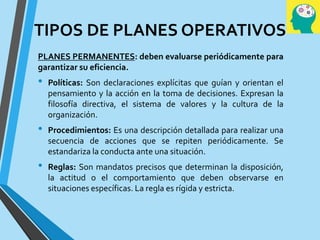 TIPOS DE PLANES OPERATIVOS
PLANES PERMANENTES: deben evaluarse periódicamente para
garantizar su eficiencia.
• Políticas: Son declaraciones explícitas que guían y orientan el
pensamiento y la acción en la toma de decisiones. Expresan la
filosofía directiva, el sistema de valores y la cultura de la
organización.
• Procedimientos: Es una descripción detallada para realizar una
secuencia de acciones que se repiten periódicamente. Se
estandariza la conducta ante una situación.
• Reglas: Son mandatos precisos que determinan la disposición,
la actitud o el comportamiento que deben observarse en
situaciones específicas. La regla es rígida y estricta.
 