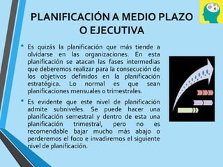 PLANIFICACIÓN A MEDIO PLAZO
O EJECUTIVA
• Es quizás la planificación que más tiende a
olvidarse en las organizaciones. En esta
planificación se atacan las fases intermedias
que deberemos realizar para la consecución de
los objetivos definidos en la planificación
estratégica. Lo normal es que sean
planificaciones mensuales o trimestrales.
• Es evidente que este nivel de planificación
admite subniveles. Se puede hacer una
planificación semestral y dentro de esta una
planificación trimestral, pero no es
recomendable bajar mucho más abajo o
perderemos el foco e invadiremos el siguiente
nivel de planificación.
 
