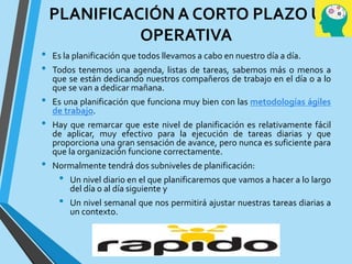 PLANIFICACIÓN A CORTO PLAZO U
OPERATIVA
• Es la planificación que todos llevamos a cabo en nuestro día a día.
• Todos tenemos una agenda, listas de tareas, sabemos más o menos a
que se están dedicando nuestros compañeros de trabajo en el día o a lo
que se van a dedicar mañana.
• Es una planificación que funciona muy bien con las metodologías ágiles
de trabajo.
• Hay que remarcar que este nivel de planificación es relativamente fácil
de aplicar, muy efectivo para la ejecución de tareas diarias y que
proporciona una gran sensación de avance, pero nunca es suficiente para
que la organización funcione correctamente.
• Normalmente tendrá dos subniveles de planificación:
• Un nivel diario en el que planificaremos que vamos a hacer a lo largo
del día o al día siguiente y
• Un nivel semanal que nos permitirá ajustar nuestras tareas diarias a
un contexto.
 