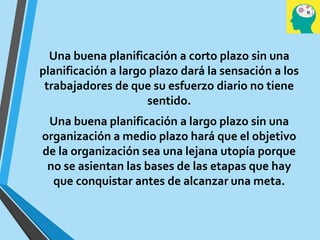 Una buena planificación a corto plazo sin una
planificación a largo plazo dará la sensación a los
trabajadores de que su esfuerzo diario no tiene
sentido.
Una buena planificación a largo plazo sin una
organización a medio plazo hará que el objetivo
de la organización sea una lejana utopía porque
no se asientan las bases de las etapas que hay
que conquistar antes de alcanzar una meta.
 