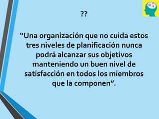 ??
“Una organización que no cuida estos
tres niveles de planificación nunca
podrá alcanzar sus objetivos
manteniendo un buen nivel de
satisfacción en todos los miembros
que la componen”.
 