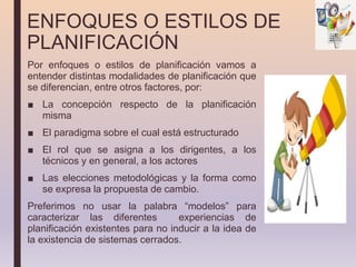 ENFOQUES O ESTILOS DE
PLANIFICACIÓN
Por enfoques o estilos de planificación vamos a
entender distintas modalidades de planificación que
se diferencian, entre otros factores, por:
■ La concepción respecto de la planificación
misma
■ El paradigma sobre el cual está estructurado
■ El rol que se asigna a los dirigentes, a los
técnicos y en general, a los actores
■ Las elecciones metodológicas y la forma como
se expresa la propuesta de cambio.
Preferimos no usar la palabra “modelos” para
caracterizar las diferentes experiencias de
planificación existentes para no inducir a la idea de
la existencia de sistemas cerrados.
 