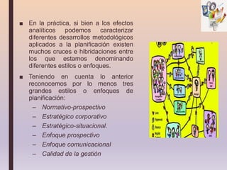 ■ En la práctica, si bien a los efectos
analíticos podemos caracterizar
diferentes desarrollos metodológicos
aplicados a la planificación existen
muchos cruces e hibridaciones entre
los que estamos denominando
diferentes estilos o enfoques.
■ Teniendo en cuenta lo anterior
reconocemos por lo menos tres
grandes estilos o enfoques de
planificación:
– Normativo-prospectivo
– Estratégico corporativo
– Estratégico-situacional.
– Enfoque prospectivo
– Enfoque comunicacional
– Calidad de la gestión
 