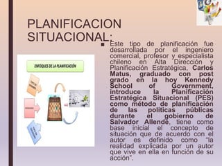 PLANIFICACION
SITUACIONAL:
■ Este tipo de planificación fue
desarrollada por el ingeniero
comercial, profesor y especialista
chileno en Alta Dirección y
Planificación Estratégica, Carlos
Matus, graduado con post
grado en la hoy Kennedy
School of Government,
introduce la Planificación
Estratégica Situacional (PES)
como método de planificación
de las políticas públicas
durante el gobierno de
Salvador Allende, tiene como
base inicial el concepto de
situación que de acuerdo con el
autor es definido como “la
realidad explicada por un autor
que vive en ella en función de su
acción”.
 