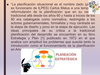 ■ “La planificación situacional es el nombre dado (por el
ex funcionario de ILPES) Carlos Matus a una temprana
reformulación de la planificación que en su versión
tradicional allá desde los años 60 y hasta a inicios de los
80 era catalogada como normativa, restringida a los
actores gubernamentales, formalista y muy centrada en
la etapa de diseño y poco en la etapa de ejecución. Las
ideas principales de su crítica a la tradicional
planificación del desarrollo se encuentran en su libro
Estrategia y Plan [1] publicado en 1972 en el que
analiza con amplitud los problemas que suscita tanto la
introducción como el funcionamiento de la planificación
en América Latina.”
 