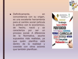 ■ Definitivamente, en
concordancia con su origen,
es una excelente herramienta
para el cambio social (articula
lo político con lo económico),
de hecho, nació y se
caracteriza por ser un
proceso social. A diferencia
de la Normativa, asume
supuestos más realistas, ya
que quién planifica está
dentro de la realidad y
coexiste con otros actores
que también planifican.
 