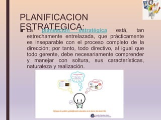 PLANIFICACION
ESTRATEGICA:
■ La planeación estratégica está, tan
estrechamente entrelazada, que prácticamente
es inseparable con el proceso completo de la
dirección; por tanto, todo directivo, al igual que
todo gerente, debe necesariamente comprender
y manejar con soltura, sus características,
naturaleza y realización.
 