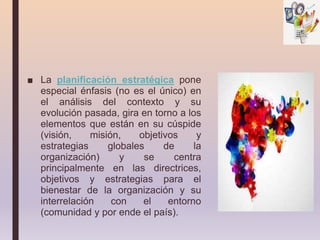 ■ La planificación estratégica pone
especial énfasis (no es el único) en
el análisis del contexto y su
evolución pasada, gira en torno a los
elementos que están en su cúspide
(visión, misión, objetivos y
estrategias globales de la
organización) y se centra
principalmente en las directrices,
objetivos y estrategias para el
bienestar de la organización y su
interrelación con el entorno
(comunidad y por ende el país).
 