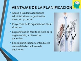 VENTAJAS DE LA PLANIFICACIÓN
• Apoyo a las demás funciones
administrativas: organización,
dirección y control.
• Proyección de la organización hacia
el futuro.
• La planificación facilita el éxito de la
organización, si bien no lo
garantiza.
• Con la planificación se introduce la
racionalidad en la forma de
decisiones.
 