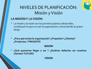 NIVELES DE PLANIFICACIÓN:
Misión yVisión
LA MISIÓNY LAVISIÓN
• La misión y la visión son los primeros planes a desarrollar,
constituyen lo que va a ser la organización y hacia donde se quiere
dirigir.
• ¿Para qué existe la organización? ¿Propósito? ¿Clientes?
¿Productos ? PRESENTE
MISIÓN
• ¿Qué queremos llegar a ser ? ¿Quiénes deberían ser nuestros
clientes? FUTURO
VISION
 