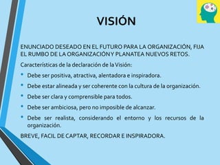 VISIÓN
ENUNCIADO DESEADO EN EL FUTURO PARA LA ORGANIZACIÓN, FIJA
EL RUMBO DE LA ORGANIZACIÓNY PLANATEA NUEVOS RETOS.
Características de la declaración de laVisión:
• Debe ser positiva, atractiva, alentadora e inspiradora.
• Debe estar alineada y ser coherente con la cultura de la organización.
• Debe ser clara y comprensible para todos.
• Debe ser ambiciosa, pero no imposible de alcanzar.
• Debe ser realista, considerando el entorno y los recursos de la
organización.
BREVE, FACIL DE CAPTAR, RECORDAR E INSPIRADORA.
 