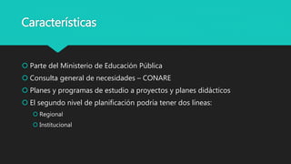 Características
 Parte del Ministerio de Educación Pública
 Consulta general de necesidades – CONARE
 Planes y programas de estudio a proyectos y planes didácticos
 El segundo nivel de planificación podría tener dos líneas:
 Regional
 Institucional
 