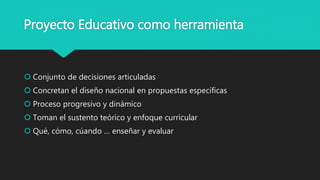 Proyecto Educativo como herramienta
 Conjunto de decisiones articuladas
 Concretan el diseño nacional en propuestas específicas
 Proceso progresivo y dinámico
 Toman el sustento teórico y enfoque curricular
 Qué, cómo, cúando … enseñar y evaluar
 