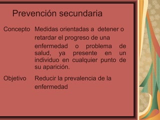 Prevención secundaria
Concepto Medidas orientadas a detener o
retardar el progreso de una
enfermedad o problema de
salud, ya presente en un
individuo en cualquier punto de
su aparición.
Objetivo Reducir la prevalencia de la
enfermedad
 