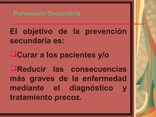Prevención Secundaria
El objetivo de la prevención
secundaria es:
Curar a los pacientes y/o
Reducir las consecuencias
más graves de la enfermedad
mediante el diagnóstico y
tratamiento precoz.
 