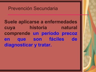 Prevención Secundaria
Suele aplicarse a enfermedades
cuya historia natural
comprende un período precoz
en que son fáciles de
diagnosticar y tratar.
 