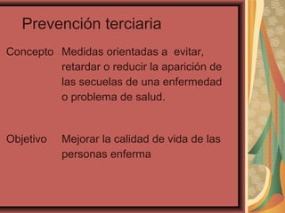 Prevención terciaria
Concepto Medidas orientadas a evitar,
retardar o reducir la aparición de
las secuelas de una enfermedad
o problema de salud.
Objetivo Mejorar la calidad de vida de las
personas enferma
 