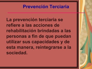 Prevención Terciaria
La prevención terciaria se
refiere a las acciones de
rehabilitación brindadas a las
personas a fin de que puedan
utilizar sus capacidades y de
esta manera, reintegrarse a la
sociedad.
 