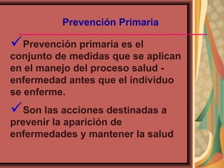 Prevención Primaria
Prevención primaria es el
conjunto de medidas que se aplican
en el manejo del proceso salud -
enfermedad antes que el individuo
se enferme.
Son las acciones destinadas a
prevenir la aparición de
enfermedades y mantener la salud
 