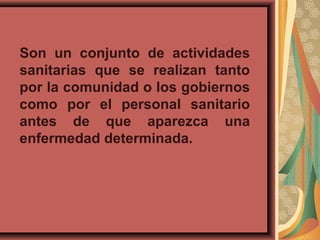 Son un conjunto de actividades
sanitarias que se realizan tanto
por la comunidad o los gobiernos
como por el personal sanitario
antes de que aparezca una
enfermedad determinada.
 