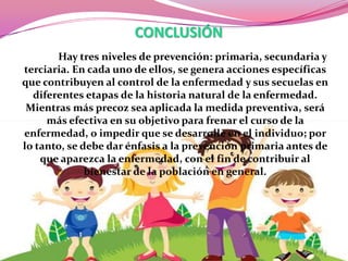 CONCLUSIÓN
Hay tres niveles de prevención: primaria, secundaria y
terciaria. En cada uno de ellos, se genera acciones específicas
que contribuyen al control de la enfermedad y sus secuelas en
diferentes etapas de la historia natural de la enfermedad.
Mientras más precoz sea aplicada la medida preventiva, será
más efectiva en su objetivo para frenar el curso de la
enfermedad, o impedir que se desarrolle en el individuo; por
lo tanto, se debe dar énfasis a la prevención primaria antes de
que aparezca la enfermedad, con el fin de contribuir al
bienestar de la población en general.

 