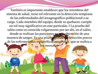 También es importante establecer que los miembros del
sistema de salud, tiene rol relevante en la detección temprana
de las enfermedades del áreageográfico-poblacional a su
cargo. Cada miembro del equipo, desde su quehacer, cumple
un rol muy significativo en este particular. I La prueba del
talón como es conocida vulgarmente por ser ahí, en el talón,
donde se realizan las punciones para la obtención de una
muestra de sangre. Es una prueba clínica de detección precoz
de las enfermedades metabólicas congénitas que se realiza a
los neonatos.

 