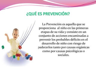 ¿QUÉ ES PREVENCIÓN?
La Prevención es aquella que se
proporciona al niño en las primeras
etapas de su vida y consiste en un
conjunto de acciones encaminadas a
prevenir los probables déficits en el
desarrollo de niño con riesgo de
padecerlos tanto por causas orgánicas
como por causas psicológicas o
sociales.

 