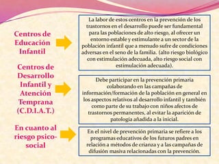 Centros de
Educación
Infantil
Centros de
Desarrollo
Infantil y
Atención
Temprana
(C.D.I.A.T.)
En cuanto al
riesgo psicosocial

La labor de estos centros en la prevención de los
trastornos en el desarrollo puede ser fundamental
para las poblaciones de alto riesgo, al ofrecer un
entorno estable y estimulante a un sector de la
población infantil que a menudo sufre de condiciones
adversas en el seno de la familia. (alto riesgo biológico
con estimulación adecuada, alto riesgo social con
estimulación adecuada).
Debe participar en la prevención primaria
colaborando en las campañas de
información/formación de la población en general en
los aspectos relativos al desarrollo infantil y también
como parte de su trabajo con niños afectos de
trastornos permanentes, al evitar la aparición de
patología añadida a la inicial.
En el nivel de prevención primaria se refiere a los
programas educativos de los futuros padres en
relación a métodos de crianza y a las campañas de
difusión masiva relacionadas con la prevención.

 