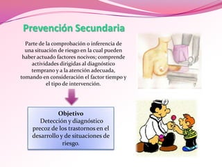 Prevención Secundaria
Parte de la comprobación o inferencia de
una situación de riesgo en la cual pueden
haber actuado factores nocivos; comprende
actividades dirigidas al diagnóstico
temprano y a la atención adecuada,
tomando en consideración el factor tiempo y
el tipo de intervención.

Objetivo
Detección y diagnóstico
precoz de los trastornos en el
desarrollo y de situaciones de
riesgo.

 