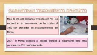 Más de 28,000 personas viviendo con VIH se
encuentran en tratamiento, de las cuales el
78% son atendidos en establecimientos del
Minsa.
2004: el Minsa asegura el acceso gratuito al tratamiento para toda
persona con VIH que lo necesite..
 