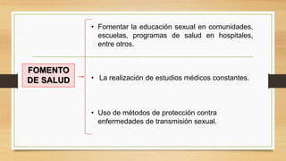 FOMENTO
DE SALUD
• Fomentar la educación sexual en comunidades,
escuelas, programas de salud en hospitales,
entre otros.
• La realización de estudios médicos constantes.
• Uso de métodos de protección contra
enfermedades de transmisión sexual.
 