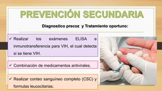  Realizar los exámenes ELISA e
inmunotransferencia para VIH, el cual detecta
si se tiene VIH.
Diagnostico precoz y Tratamiento oportuno:
 Realizar conteo sanguíneo completo (CSC) y
formulas leucocitarias.
 Combinación de medicamentos antivirales.
 