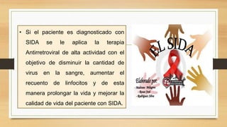 • Si el paciente es diagnosticado con
SIDA se le aplica la terapia
Antirretroviral de alta actividad con el
objetivo de disminuir la cantidad de
virus en la sangre, aumentar el
recuento de linfocitos y de esta
manera prolongar la vida y mejorar la
calidad de vida del paciente con SIDA.
 