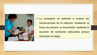  La consejería se extiende a evaluar las
consecuencias de la infección resaltando la
forma de prevenir su transmisión mediante la
asunción de conductas adecuadas porque
minimizan el riesgo.
 