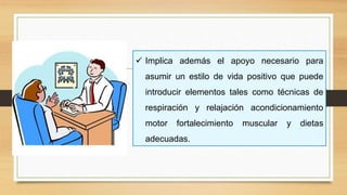  Implica además el apoyo necesario para
asumir un estilo de vida positivo que puede
introducir elementos tales como técnicas de
respiración y relajación acondicionamiento
motor fortalecimiento muscular y dietas
adecuadas.
 