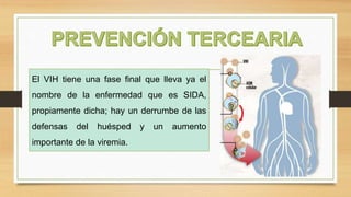 El VIH tiene una fase final que lleva ya el
nombre de la enfermedad que es SIDA,
propiamente dicha; hay un derrumbe de las
defensas del huésped y un aumento
importante de la viremia.
 