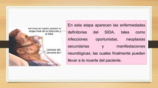 En esta etapa aparecen las enfermedades
definitorias del SIDA, tales como
infecciones oportunistas, neoplasias
secundarias y manifestaciones
neurológicas, las cuales finalmente pueden
llevar a la muerte del paciente.
 