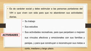 • Es de carácter social y debe estimular a las personas portadoras del
VIH o que viven con sida para que no abandonen sus actividades
diarias.
• Su trabajo
• Sus estudios
• Sus actividades recreativas, para que perpetúen o mejoren
sus vínculos afectivos y emocionales con sus familias y
parejas, y para que construyan o reconstruyan sus metas a
corto, mediano y largo plazo.
ACTIVIDADES
 