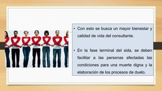 • Con esto se busca un mayor bienestar y
calidad de vida del consultante.
• En la fase terminal del sida, se deben
facilitar a las personas afectadas las
condiciones para una muerte digna y la
elaboración de los procesos de duelo.
 