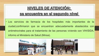 • Los servicios de farmacia de los hospitales más importantes de la
ciudad,confirmaron que se encuentran adecuadamente abastecidos con
antirretrovirales para el tratamiento de las personas viviendo con VIH/SIDA,
informo el Ministerio de Salud (Minsa).
 