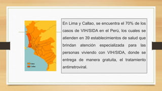 En Lima y Callao, se encuentra el 70% de los
casos de VIH/SIDA en el Perú, los cuales se
atienden en 39 establecimientos de salud que
brindan atención especializada para las
personas viviendo con VIH/SIDA, donde se
entrega de manera gratuita, el tratamiento
antirretroviral.
 